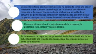 Durante la historia, el emprendimiento se ha percibido como una acción
inherente al ser humano, sin embargo, en las últimas décadas este
concepto se ha convertido en un tema vital porque se habla de un
conjunto de personas que aprovechan oportunidades, generan ideas y
proyectos que aportan al desarrollo económico social de una sociedad.
El emprendimiento ha sido estudiado desde la economía, la
psicología, la sociología y la antropología.
En las escuelas de negocios, ha generado interés desde la década de los
ochenta debido a la relación con la creación y dirección de empresas,
entre otras razones.
 