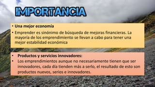 • Una mejor economía
• Emprender es sinónimo de búsqueda de mejoras financieras. La
mayoría de los emprendimiento se llevan a cabo para tener una
mejor estabilidad económica
• Productos y servicios innovadores:
• Los emprendimientos aunque no necesariamente tienen que ser
innovadores, cada día tienden más a serlo, el resultado de esto son
productos nuevos, serios e innovadores.
 