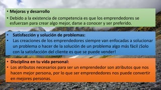 • Mejoras y desarrollo
• Debido a la existencia de competencia es que los emprendedores se
esfuerzan para crear algo mejor, darse a conocer y ser preferido.
• Satisfacción y solución de problemas:
• Las creaciones de los emprendedores siempre van enfocadas a solucionar
un problema o hacer de la solución de un problema algo más fácil ¡Solo
con la satisfacción del cliente es que se puede vender!
• Disciplina en tu vida personal:
• Los atributos necesarios para ser un emprendedor son atributos que nos
hacen mejor persona, por lo que ser emprendedores nos puede convertir
en mejores personas.
 