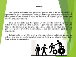 Liderazgo
Son aquellas habilidades que posee una persona con el fin de desempeñar y
ejercer tareas que le permitan guiar un equipo de trabajo. Son aquellos que inspiran a
otros, generalmente un líder es capaz de motivar a las personas ya que tienen gran
empatía en sus subordinados.
Entre las habilidades que debe poseer un líder se debe incluir la capacidad de
influir de manera positiva sobre un grupo de personas, esto repercute nuevamente
hacia el líder de manera que ese grupo de personas trabajará con mayor entusiasmo y
por ender el nivel productivo incrementará, lo que dará resultados positivos a la
organización.
Es importante que un líder ayude y guíe a su equipo de trabajo no que solo de
ordenes sino tome en cuenta las opiniones de los demás y que ellos se sientan parte
importante de la organización.
 