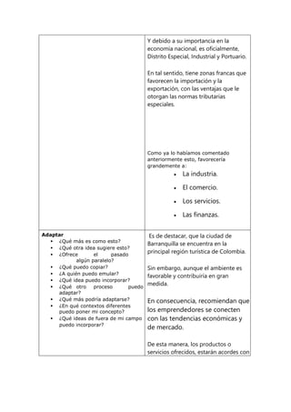 Y debido a su importancia en la
economía nacional, es oficialmente,
Distrito Especial, Industrial y Portuario.
En tal sentido, tiene zonas francas que
favorecen la importación y la
exportación, con las ventajas que le
otorgan las normas tributarias
especiales.
Como ya lo habíamos comentado
anteriormente esto, favorecería
grandemente a:
 La industria.
 El comercio.
 Los servicios.
 Las finanzas.
Adaptar
 ¿Qué más es como esto?
 ¿Qué otra idea sugiere esto?
 ¿Ofrece el pasado
algún paralelo?
 ¿Qué puedo copiar?
 ¿A quién puedo emular?
 ¿Qué idea puedo incorporar?
 ¿Qué otro proceso puedo
adaptar?
 ¿Qué más podría adaptarse?
 ¿En qué contextos diferentes
puedo poner mi concepto?
 ¿Qué ideas de fuera de mi campo
puedo incorporar?
Es de destacar, que la ciudad de
Barranquilla se encuentra en la
principal región turística de Colombia.
Sin embargo, aunque el ambiente es
favorable y contribuiría en gran
medida.
En consecuencia, recomiendan que
los emprendedores se conecten
con las tendencias económicas y
de mercado.
De esta manera, los productos o
servicios ofrecidos, estarán acordes con
 