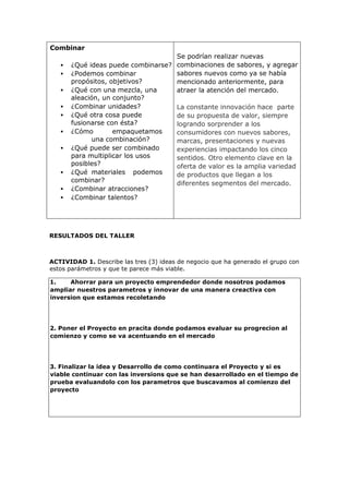 Combinar
 ¿Qué ideas puede combinarse?
 ¿Podemos combinar
propósitos, objetivos?
 ¿Qué con una mezcla, una
aleación, un conjunto?
 ¿Combinar unidades?
 ¿Qué otra cosa puede
fusionarse con ésta?
 ¿Cómo empaquetamos
una combinación?
 ¿Qué puede ser combinado
para multiplicar los usos
posibles?
 ¿Qué materiales podemos
combinar?
 ¿Combinar atracciones?
 ¿Combinar talentos?
Se podrían realizar nuevas
combinaciones de sabores, y agregar
sabores nuevos como ya se había
mencionado anteriormente, para
atraer la atención del mercado.
La constante innovación hace parte
de su propuesta de valor, siempre
logrando sorprender a los
consumidores con nuevos sabores,
marcas, presentaciones y nuevas
experiencias impactando los cinco
sentidos. Otro elemento clave en la
oferta de valor es la amplia variedad
de productos que llegan a los
diferentes segmentos del mercado.
RESULTADOS DEL TALLER
ACTIVIDAD 1. Describe las tres (3) ideas de negocio que ha generado el grupo con
estos parámetros y que te parece más viable.
1. Ahorrar para un proyecto emprendedor donde nosotros podamos
ampliar nuestros parametros y innovar de una manera creactiva con
inversion que estamos recoletando
2. Poner el Proyecto en pracita donde podamos evaluar su progrecion al
comienzo y como se va acentuando en el mercado
3. Finalizar la idea y Desarrollo de como continuara el Proyecto y si es
viable continuar con las inversions que se han desarrollado en el tiempo de
prueba evaluandolo con los parametros que buscavamos al comienzo del
proyecto
 