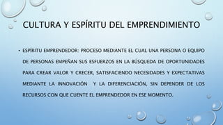 CULTURA Y ESPÍRITU DEL EMPRENDIMIENTO
• ESPÍRITU EMPRENDEDOR: PROCESO MEDIANTE EL CUAL UNA PERSONA O EQUIPO
DE PERSONAS EMPEÑAN SUS ESFUERZOS EN LA BÚSQUEDA DE OPORTUNIDADES
PARA CREAR VALOR Y CRECER, SATISFACIENDO NECESIDADES Y EXPECTATIVAS
MEDIANTE LA INNOVACIÓN Y LA DIFERENCIACIÓN, SIN DEPENDER DE LOS
RECURSOS CON QUE CUENTE EL EMPRENDEDOR EN ESE MOMENTO.
 