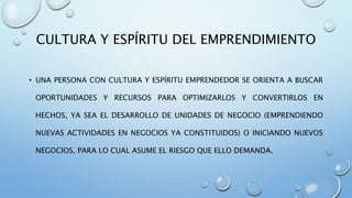 CULTURA Y ESPÍRITU DEL EMPRENDIMIENTO
• UNA PERSONA CON CULTURA Y ESPÍRITU EMPRENDEDOR SE ORIENTA A BUSCAR
OPORTUNIDADES Y RECURSOS PARA OPTIMIZARLOS Y CONVERTIRLOS EN
HECHOS, YA SEA EL DESARROLLO DE UNIDADES DE NEGOCIO (EMPRENDIENDO
NUEVAS ACTIVIDADES EN NEGOCIOS YA CONSTITUIDOS) O INICIANDO NUEVOS
NEGOCIOS, PARA LO CUAL ASUME EL RIESGO QUE ELLO DEMANDA.
 