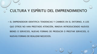 CULTURA Y ESPÍRITU DEL EMPRENDIMIENTO
• EL EMPRENDEDOR IDENTIFICA TENDENCIAS Y CAMBIOS EN EL ENTORNO, A LOS
QUE OTROS NO HAN PRESTADO ATENCIÓN, INNOVA INTRODUCIENDO NUEVOS
BIENES O SERVICIOS, NUEVAS FORMAS DE PRODUCIR O PRESTAR SERVICIOS, O
NUEVAS FORMAS DE REALIZAR NEGOCIOS.
 