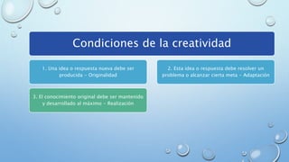 Condiciones de la creatividad
1. Una idea o respuesta nueva debe ser
producida - Originalidad
3. El conocimiento original debe ser mantenido
y desarrollado al máximo - Realización
2. Esta idea o respuesta debe resolver un
problema o alcanzar cierta meta - Adaptación
 