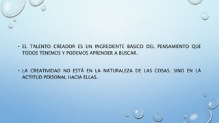 • EL TALENTO CREADOR ES UN INGREDIENTE BÁSICO DEL PENSAMIENTO QUE
TODOS TENEMOS Y PODEMOS APRENDER A BUSCAR.
• LA CREATIVIDAD NO ESTÁ EN LA NATURALEZA DE LAS COSAS, SINO EN LA
ACTITUD PERSONAL HACIA ELLAS.
 