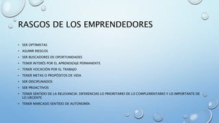 RASGOS DE LOS EMPRENDEDORES
• SER OPTIMISTAS
• ASUMIR RIESGOS
• SER BUSCADORES DE OPORTUNIDADES
• TENER INTERÉS POR EL APRENDIZAJE PERMANENTE
• TENER VOCACIÓN POR EL TRABAJO
• TENER METAS O PROPÓSITOS DE VIDA
• SER DISCIPLINADOS
• SER PROACTIVOS
• TENER SENTIDO DE LA RELEVANCIA: DIFERENCIAS LO PRIORITARIO DE LO COMPLEMENTARIO Y LO IMPORTANTE DE
LO URGENTE
• TENER MARCADO SENTIDO DE AUTONOMÍA
 