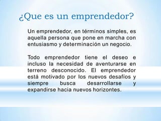 ¿Que es un emprendedor?
Un emprendedor, en términos simples, es
aquella persona que pone en marcha con
entusiasmo y determinación un negocio.
Todo emprendedor tiene el deseo e
incluso la necesidad de aventurarse en
terreno desconocido. El emprendedor
está motivado por los nuevos desafíos y
siempre busca desarrollarse y
expandirse hacia nuevos horizontes.
 