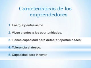 Características de los
emprendedores
1. Energía y entusiasmo.
2. Viven atentos a las oportunidades.
3. Tienen capacidad para detectar oportunidades.
4. Tolerancia al riesgo.
5. Capacidad para innovar.
 