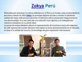 Zokya Perú
Motivados por promover la cultura cafetalera en el Perú y el mundo, estos emprendedores
peruanos crearon en 2015 Zokya. Su principal objetivo era dar a conocer la excelente
calidad del mejor café peruano gourmet. El delicioso café es procesado íntegramente en
una planta propia. A su vez, pasa por una selección muy rigurosa y es trabajado por
maestros tostadores en su punto ideal.
La pareja de emprendedores obtuvo la representación de la primera marca de máquinas
de café espresso del mundo: Bezzera. Esto explica su buen posicionamiento en el mercado,
en base a la calidad del insumo y la tecnología de gran reputación internacional.
 