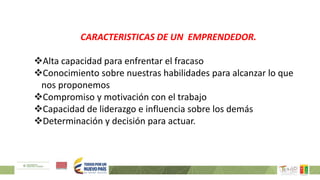 CARACTERISTICAS DE UN EMPRENDEDOR.
Alta capacidad para enfrentar el fracaso
Conocimiento sobre nuestras habilidades para alcanzar lo que
nos proponemos
Compromiso y motivación con el trabajo
Capacidad de liderazgo e influencia sobre los demás
Determinación y decisión para actuar.
 