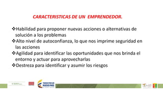 CARACTERISTICAS DE UN EMPRENDEDOR.
Habilidad para proponer nuevas acciones o alternativas de
solución a los problemas
Alto nivel de autoconfianza, lo que nos imprime seguridad en
las acciones
Agilidad para identificar las oportunidades que nos brinda el
entorno y actuar para aprovecharlas
Destreza para identificar y asumir los riesgos
 