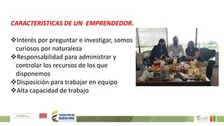 CARACTERISTICAS DE UN EMPRENDEDOR.
Interés por preguntar e investigar, somos
curiosos por naturaleza
Responsabilidad para administrar y
controlar los recursos de los que
disponemos
Disposición para trabajar en equipo
Alta capacidad de trabajo
 
