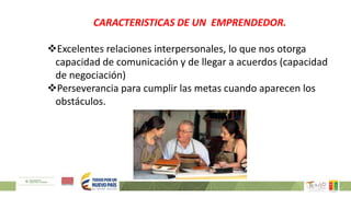 CARACTERISTICAS DE UN EMPRENDEDOR.
Excelentes relaciones interpersonales, lo que nos otorga
capacidad de comunicación y de llegar a acuerdos (capacidad
de negociación)
Perseverancia para cumplir las metas cuando aparecen los
obstáculos.
 