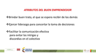 ATRIBUTOS DEL BUEN EMPRENDEDOR
Brindar buen trato, el que se espera recibir de los demás
Ejercer liderazgo para concertar la toma de decisiones
Facilitar la comunicación efectiva
para evitar las intrigas y
discordias en el colectivo
 