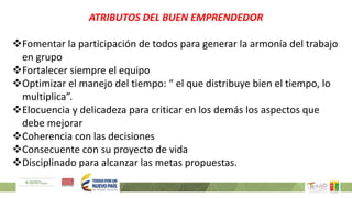 ATRIBUTOS DEL BUEN EMPRENDEDOR
Fomentar la participación de todos para generar la armonía del trabajo
en grupo
Fortalecer siempre el equipo
Optimizar el manejo del tiempo: “ el que distribuye bien el tiempo, lo
multiplica”.
Elocuencia y delicadeza para criticar en los demás los aspectos que
debe mejorar
Coherencia con las decisiones
Consecuente con su proyecto de vida
Disciplinado para alcanzar las metas propuestas.
 