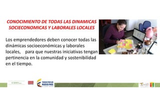 CONOCIMIENTO DE TODAS LAS DINAMICAS
SOCIECONOMICAS Y LABORALES LOCALES
Los emprendedores deben conocer todas las
dinámicas socioeconómicas y laborales
locales, para que nuestras iniciativas tengan
pertinencia en la comunidad y sostenibilidad
en el tiempo.
 