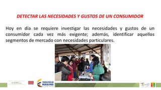 DETECTAR LAS NECESIDADES Y GUSTOS DE UN CONSUMIDOR
Hoy en día se requiere investigar las necesidades y gustos de un
consumidor cada vez más exigente; además, identificar aquellos
segmentos de mercado con necesidades particulares.
 