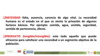 NECESIDAD falta, ausencia, carencia de algo vital. La necesidad
humana es el estado en el que se siente la privación de algunos
factores básicos. Por ejemplo: comida, agua, vestido, seguridad,
sentido de pertenencia, afecto.
PRODUCTO (tangible/intangible): esto todo aquello que puede
ofrecerse para satisfacer una necesidad a un segmento objetivo de la
población.
 