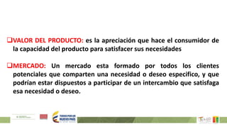 VALOR DEL PRODUCTO: es la apreciación que hace el consumidor de
la capacidad del producto para satisfacer sus necesidades
MERCADO: Un mercado esta formado por todos los clientes
potenciales que comparten una necesidad o deseo especifico, y que
podrían estar dispuestos a participar de un intercambio que satisfaga
esa necesidad o deseo.
 