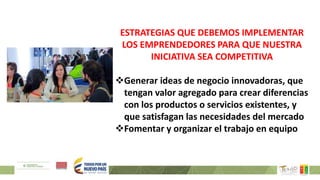 ESTRATEGIAS QUE DEBEMOS IMPLEMENTAR
LOS EMPRENDEDORES PARA QUE NUESTRA
INICIATIVA SEA COMPETITIVA
Generar ideas de negocio innovadoras, que
tengan valor agregado para crear diferencias
con los productos o servicios existentes, y
que satisfagan las necesidades del mercado
Fomentar y organizar el trabajo en equipo
 