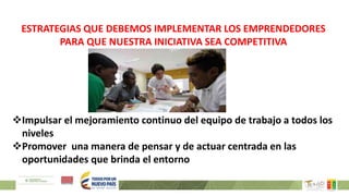 ESTRATEGIAS QUE DEBEMOS IMPLEMENTAR LOS EMPRENDEDORES
PARA QUE NUESTRA INICIATIVA SEA COMPETITIVA
Impulsar el mejoramiento continuo del equipo de trabajo a todos los
niveles
Promover una manera de pensar y de actuar centrada en las
oportunidades que brinda el entorno
 