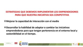 ESTRATEGIAS QUE DEBEMOS IMPLEMENTAR LOS EMPRENDEDORES
PARA QUE NUESTRA INICIATIVA SEA COMPETITIVA
Mejorar la capacidad de interacción con el medio
Desarrollar la habilidad de adaptar o cambiar las iniciativas
emprendedoras para que tengan pertenencia en el entorno local y
sostenibilidad en el tiempo.
 