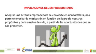 IMPLICACIONES DEL EMPRENDIMIENTO
Adoptar una actitud emprendedora se convierte en una fortaleza, nos
permite emplear la motivación en función del logro de nuestros
propósitos y de las metas de vida, a partir de las oportunidades que se
nos presenten.
 