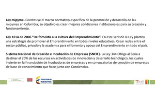 Ley mipyme. Constituye el marco normativo específico de la promoción y desarrollo de las
mipymes en Colombia; su objetivo es crear mejores condiciones institucionales para su creación y
funcionamiento.
Ley 1014 de 2006 “De fomento a la cultura del Emprendimiento”. En este sentido la Ley plantea
una estrategia de promover el Emprendimiento en todos niveles educativos, Crear redes entre el
sector público, privado y la academia para el fomento y apoyo del Emprendimiento en todo el país.
Sistema Nacional de Creación e Incubación de Empresas (SNCIE). La Ley 344 Obliga al Sena a
destinar el 20% de los recursos en actividades de innovación y desarrollo tecnológico, los cuales
invierte en la financiación de Incubadoras de empresas y en convocatorias de creación de empresas
de base de conocimiento que hace junto con Conciencias.
 