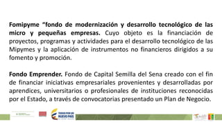 Fomipyme “fondo de modernización y desarrollo tecnológico de las
micro y pequeñas empresas. Cuyo objeto es la financiación de
proyectos, programas y actividades para el desarrollo tecnológico de las
Mipymes y la aplicación de instrumentos no financieros dirigidos a su
fomento y promoción.
Fondo Emprender. Fondo de Capital Semilla del Sena creado con el fin
de financiar iniciativas empresariales provenientes y desarrolladas por
aprendices, universitarios o profesionales de instituciones reconocidas
por el Estado, a través de convocatorias presentado un Plan de Negocio.
 