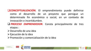 CONCEPTUALIZACIÓN. El emprendimiento puede definirse
como el desarrollo de un proyecto que persigue un
determinado fin económico o social, en un contexto de
innovación e incertidumbre.
 PROCESO EMPRENDEDOR. Consta principalmente de tres
etapas :
Desarrollo de una idea
Ejecución de la idea
Promoción y comercialización de la idea
 