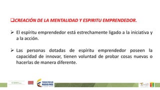 CREACIÓN DE LA MENTALIDAD Y ESPIRITU EMPRENDEDOR.
 El espíritu emprendedor está estrechamente ligado a la iniciativa y
a la acción.
 Las personas dotadas de espíritu emprendedor poseen la
capacidad de innovar, tienen voluntad de probar cosas nuevas o
hacerlas de manera diferente.
 