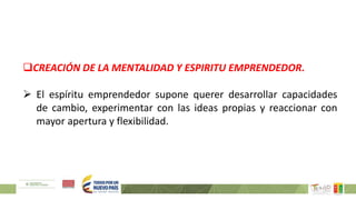 CREACIÓN DE LA MENTALIDAD Y ESPIRITU EMPRENDEDOR.
 El espíritu emprendedor supone querer desarrollar capacidades
de cambio, experimentar con las ideas propias y reaccionar con
mayor apertura y flexibilidad.
 