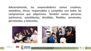 Adicionalmente, los emprendedores somos creativos,
metódicos, éticos, responsables y cumplidos con todos los
compromisos que adquirimos. También somos personas
autónomas, autodidactas, decididas, flexibles, constantes,
persistentes, y tolerantes.
 