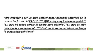 Para empezar a ser un gran emprendedor debemos sacarnos de la
cabeza las frases del ES QUE: “ES QUE estoy muy joven o muy viejo”,
“ES QUE no tengo coraje ni dinero para hacerlo”, “ES QUE es muy
arriesgado y complicado”, “ES QUE no se como hacerlo o no tengo
la experiencia suficiente”
 
