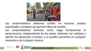 Los emprendedores debemos confiar en nuestras propias
capacidades y empezar por generar ideas de cambio.
Los emprendedores tenemos como rasgo fundamental la
perseverancia. Independiente de los éxitos, debemos ser realistas y
admitir los obstáculos sí existen, y se pueden presentar en cualquier
momento y de cualquier manera.
 