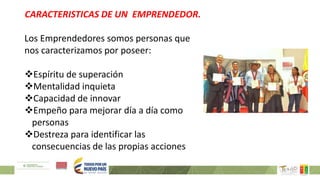 CARACTERISTICAS DE UN EMPRENDEDOR.
Los Emprendedores somos personas que
nos caracterizamos por poseer:
Espíritu de superación
Mentalidad inquieta
Capacidad de innovar
Empeño para mejorar día a día como
personas
Destreza para identificar las
consecuencias de las propias acciones
 