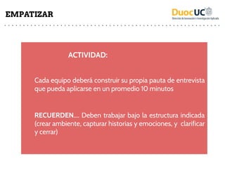 ACTIVIDAD:
Cada equipo deberá construir su propia pauta de entrevista
que pueda aplicarse en un promedio 10 minutos
RECUERDEN…. Deben trabajar bajo la estructura indicada
(crear ambiente, capturar historias y emociones, y clarificar
y cerrar)
EMPATIZAR
 