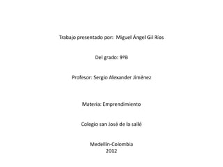 Trabajo presentado por: Miguel Ángel Gil Ríos


               Del grado: 9ºB


     Profesor: Sergio Alexander Jiménez



         Materia: Emprendimiento


         Colegio san José de la sallé


             Medellín-Colombia
                   2012
 