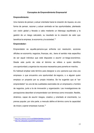 Conceptos de Emprendimiento Empresarial
Emprendimiento:
Una manera de pensar y actuar orientada hacia la creación de riqueza, es una
forma de pensar, razonar y actuar centrada en las oportunidades, planteada
con visión global y llevada a cabo mediante un liderazgo equilibrado y la
gestión de un riesgo calculado, su resultado es la creación de valor que
beneficia la empresa, la economía y la sociedad.13
Emprendedor:
Emprendedor es aquella persona que enfrenta con resolución, acciones
difíciles en economía, negocios, finanzas, etc., tiene el sentido más específico
de ser aquel individuo que está dispuesto a asumir un riesgo económico.
Desde este punto de vista el término se refiere a quien identifica
una oportunidad y organiza los recursos necesarios para ponerla en marcha.
Es habitual emplear este término para designar a una «persona que crea una
empresa» o que encuentra una oportunidad de negocio, o a alguien quien
empieza un proyecto por su propia iniciativa. Se ha sugerido que el “ser
emprendedor” es una de las cualidades esenciales de un empresario u hombre
de negocios, junto a la de innovación y organización. Las investigaciones de
percepciones describen al emprendedor con términos como innovador, flexible,
dinámico, capaz de asumir riesgos, creativo y orientado al crecimiento. La
prensa popular, por otra parte, a menudo define el término como la capacidad
de iniciar y operar empresas nuevas.14
13
http://es.calameo.com/read/000042884986a224cb278
14
http://es.wikipedia.org/wiki/Emprendedor
13
 
