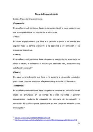 Tipos de Emprendimiento
Existen 5 tipos de Emprendimiento:
Empresarial:
Es aquel emprendimiento que lleva a la persona a decidir a crear una empresa
con sus conocimientos sin importar las adversidades.
Social:
Es aquel emprendimiento que lleva a la persona a ayudar a los demás, sin
esperar nada a cambio ayudando a la sociedad a su formación y su
mejoramiento continuo.
Laboral:
Es aquel emprendimiento que lleva a la persona a sentir afecto, amor hacia su
oficio o trabajo, a esforzarse al máximo por realizarlo bien, esperando una
satisfacción personal.17
Privado:
Es aquel emprendimiento que lleva a la persona a desarrollar entidades
particulares, privadas enfocadas a la generación y acumulación de riqueza.
Académico:
Es aquel emprendimiento que lleva a la persona a mejorar su formación con el
objeto de profundizar en un campo de acción específico y generar
conocimientos mediante la aplicación de procesos de investigación y
desarrollo. El individuo que se desenvuelve en este campo se reconoce como
investigador.18
17
http://es.calameo.com/read/000042884986a224cb278
18
http://cue.uniminuto.edu/index.php?option=com_content&task=blogcategory&id=31&Itemid=75
16
 