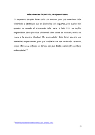 Relación entre Empresario y Emprendimiento
Un empresario es quien lleva a cabo una aventura, para que sea exitosa debe
enfrentarse a obstáculos que en ocasiones son pequeños, pero cuando son
grandes es cuando el empresario debe sacar a flote todo su espíritu
emprendedor para que estos problemas sean fáciles de resolver y nunca se
venza a la primera dificultad. Un emprendedor debe tener siempre una
mentalidad emprendedora, para que su vida laboral sea un desafío, pensando
en sus intereses y en los de los demás, para que desde su profesión contribuya
en la sociedad.20
20
http://emprendimientosemanadeinduccion.blogspot.com/
18
 