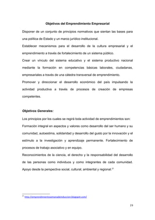 Objetivos del Emprendimiento Empresarial
Disponer de un conjunto de principios normativos que sientan las bases para
una política de Estado y un marco jurídico institucional.
Establecer mecanismos para el desarrollo de la cultura empresarial y el
emprendimiento a través de fortalecimiento de un sistema público.
Crear un vínculo del sistema educativo y el sistema productivo nacional
mediante la formación en competencias básicas laborales, ciudadanas,
empresariales a través de una cátedra transversal de emprendimiento.
Promover y direccionar el desarrollo económico del país impulsando la
actividad productiva a través de procesos de creación de empresas
competentes.
Objetivos Generales:
Los principios por los cuales se regirá toda actividad de emprendimientos son:
Formación integral en aspectos y valores como desarrollo del ser humano y su
comunidad, autoestima, solidaridad y desarrollo del gusto por la innovación y el
estímulo a la investigación y aprendizaje permanente. Fortalecimiento de
procesos de trabajo asociativo y en equipo.
Reconocimientos de la ciencia, el derecho y la responsabilidad del desarrollo
de las personas como individuos y como integrantes de cada comunidad.
Apoyo desde la perspectiva social, cultural, ambiental y regional.21
21
http://emprendimientosemanadeinduccion.blogspot.com/
19
 