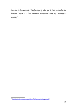 Ignorar A La Competencia.- Esto Es Como Una Partida De Ajedrez, Los Demás
También Juegan Y Si Los Obviamos Perderemos Tarde O Temprano El
Terreno.22
22
http://www.dimensionempresarial.com/26/causas-de-exito-y-fracaso/
21
 