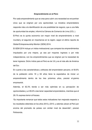 Emprendimiento en el Perú
Por cada emprendimiento que se crea para cubrir una necesidad se encuentran
cinco que se originan por una oportunidad. La iniciativa emprendedora
responde más a la identificación de una posibilidad de negocio, que a una falta
de oportunidad de empleo, informó la Cámara de Comercio de Lima (CCL ).
El Perú es la quinta economía con mayor nivel de emprendimiento a nivel
mundial y el segundo en importancia en la región, según el último reporte de
Global Entrepreneurship Monitor (GEM) 2014.
El GEM 2014 incluye un índice motivacional, que compara los emprendimientos
impulsados por una mejora, ya sea por mayores ingresos o por más
independencia, con los emprendimientos que se originan por la necesidad de
tener ingresos. Dicho índice para el Perú es de 3.6 y es el más alto de América
del Sur.
En cuanto a las características y atributos del emprendedor peruano, el 50.6%
de la población entre 18 y 64 años tiene la expectativa de iniciar un
emprendimiento dentro de los tres próximos años, precisó el gremio
empresarial.
Además, el 62.3% tiende a ser más optimista en su percepción de
oportunidades y un 69.4% cree tener capacidad emprendedora, mientras que el
29.1% expresa temor al fracaso.
“Es importante remarcar que todos estos indicadores han mejorado respecto a
los resultados obtenidos en los años 2012 y 2013, y además ubican al Perú por
encima del promedio de países con similar nivel de desarrollo”, precisó
Peñaranda.
22
 
