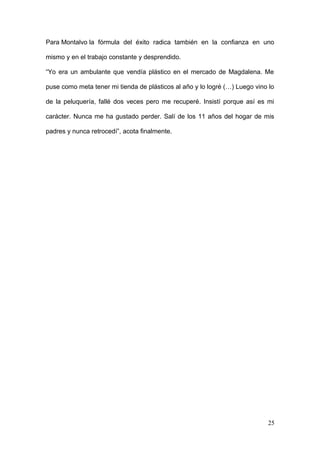 Para Montalvo la fórmula del éxito radica también en la confianza en uno
mismo y en el trabajo constante y desprendido.
“Yo era un ambulante que vendía plástico en el mercado de Magdalena. Me
puse como meta tener mi tienda de plásticos al año y lo logré (…) Luego vino lo
de la peluquería, fallé dos veces pero me recuperé. Insistí porque así es mi
carácter. Nunca me ha gustado perder. Salí de los 11 años del hogar de mis
padres y nunca retrocedí”, acota finalmente.
25
 
