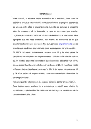Conclusiones
Para concluir, la reciente teoría económica de la empresa, tales como la
economía evolutiva y la economía institucional definen el progreso económico
de un país, entre ellos el emprendimiento. Además, se comenzó a enlazar la
idea de empresario al de innovador ya que las empresas que inventan
originales productos son llamadas innovadoras debido a que inventan un valor
agregado que las hace diferentes. Así mismo, la innovación es lo que
singulariza al empresario innovador. Más aun, por cada emprendimiento que se
inventa para recubrir un apuro se halla cinco que provienen por una ocasión.
El 50.6% del pueblo emprendedor peruano entre 18 y 64 años posee la
perspectiva de empezar un emprendimiento. También cabe señalar que el
62.3% tiende a estar más ilusionado en su sensación de ocasiones y un 69.4%
piensa poseer talento emprendedor, entretanto que el 29.1% manifiesta miedo
al fracaso. Incluso habría que decir que “el 82.4% del pueblo peruano entre 18
y 64 años estima al emprendimiento como una conveniente alternativa de
carrera profesional”.
Por consiguiente, “el emprendedor peruano tiene que confiar en uno mismo”.
Para finalizar, como resultado de la encuesta se consiguió saber el nivel de
aprendizaje y aprehensión de conocimientos en algunos estudiantes de la
Universidad Peruana Unión.
27
 