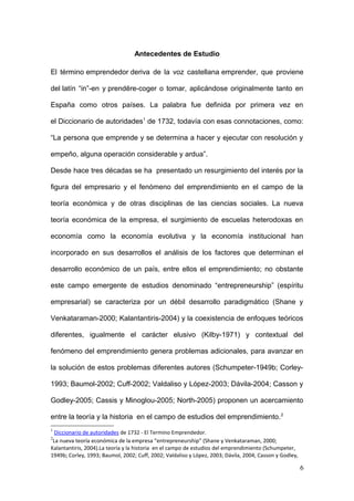 Antecedentes de Estudio
El término emprendedor deriva de la voz castellana emprender, que proviene
del latín “in”-en y prendĕre-coger o tomar, aplicándose originalmente tanto en
España como otros países. La palabra fue definida por primera vez en
el Diccionario de autoridades1
de 1732, todavía con esas connotaciones, como:
“La persona que emprende y se determina a hacer y ejecutar con resolución y
empeño, alguna operación considerable y ardua”.
Desde hace tres décadas se ha presentado un resurgimiento del interés por la
figura del empresario y el fenómeno del emprendimiento en el campo de la
teoría económica y de otras disciplinas de las ciencias sociales. La nueva
teoría económica de la empresa, el surgimiento de escuelas heterodoxas en
economía como la economía evolutiva y la economía institucional han
incorporado en sus desarrollos el análisis de los factores que determinan el
desarrollo económico de un país, entre ellos el emprendimiento; no obstante
este campo emergente de estudios denominado “entrepreneurship” (espíritu
empresarial) se caracteriza por un débil desarrollo paradigmático (Shane y
Venkataraman-2000; Kalantantiris-2004) y la coexistencia de enfoques teóricos
diferentes, igualmente el carácter elusivo (Kilby-1971) y contextual del
fenómeno del emprendimiento genera problemas adicionales, para avanzar en
la solución de estos problemas diferentes autores (Schumpeter-1949b; Corley-
1993; Baumol-2002; Cuff-2002; Valdaliso y López-2003; Dávila-2004; Casson y
Godley-2005; Cassis y Minoglou-2005; North-2005) proponen un acercamiento
entre la teoría y la historia en el campo de estudios del emprendimiento.2
1
Diccionario de autoridades de 1732 - El Termino Emprendedor.
2
La nueva teoría económica de la empresa “entrepreneurship” (Shane y Venkataraman, 2000;
Kalantantiris, 2004).La teoría y la historia en el campo de estudios del emprendimiento (Schumpeter,
1949b; Corley, 1993; Baumol, 2002; Cuff, 2002; Valdaliso y López, 2003; Dávila, 2004; Casson y Godley,
6
 