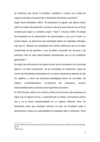 de individuos que toman la iniciativa, mantienen y crecen una unidad de
negocio orientada a la producción y distribución de bienes y servicios”.5
Según David McClellan (1961): “El empresario es alguien que ejerce control
sobre los medios de producción y produce más de lo que consume con el fin de
venderlo para lograr un beneficio propio”. Peter F. Drucker (1964) “El trabajo
del empresario es la maximización de oportunidades y que, por lo tanto, su
función básica es determinar qué actividades deben ser realizadas (eficacia),
más que el efectuar las actividades bien hechas (eficiencia) que es la labor
fundamental de los gerentes; y que se deben concentrar los recursos y los
esfuerzos más en esas oportunidades empresariales que en los problemas
gerenciales”.6
De estas tres afirmaciones se puede concluir que el empresario es el principal
agente y el actor fundamental de las actividades de producción, capaz de
vencer las dificultades presentadas por el entorno diariamente además de fijar
los objetivos y tomar las decisiones estratégicas acerca de las metas, los
medios, la administración y el control de las empresas y asumen
responsabilidad tanto comercial como legal frente al exterior.
En 1974 Drucker retornó con el tema y afirmó que la función del empresario es
lograr que el negocio de hoy, y especialmente el exitoso, permanezca exitoso
hoy y en el futuro transformándolo en un negocio diferente. Dice: “El
Empresario tiene que reorientar recursos de área de resultados bajos o
decrecientes a áreas con potencialidad de resultados altos o crecientes. Tiene
5
Varela, Rodrigo. Innovación Empresarial, Arte y Ciencia en la Creación de Empresas. Prentice Hall, 2001.
Pg. 63
6
IBID. Pg. 61
8
 